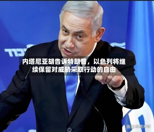 内塔尼亚胡告诉特朗普，以色列将继续保留对威胁采取行动的自由-第1张图片