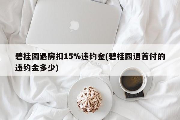 碧桂园退房扣15%违约金(碧桂园退首付的违约金多少)