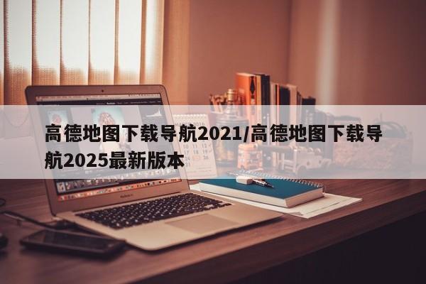 高德地图下载导航2021/高德地图下载导航2025最新版本