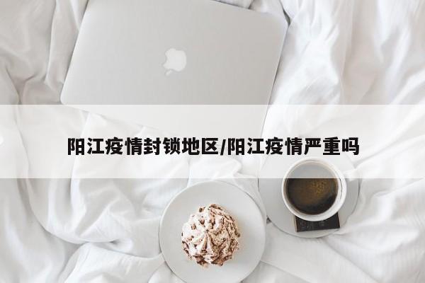 阳江疫情封锁地区/阳江疫情严重吗