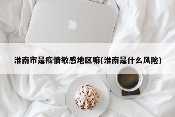 淮南市是疫情敏感地区嘛(淮南是什么风险)