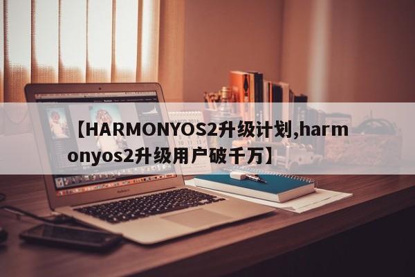 【HARMONYOS2升级计划,harmonyos2升级用户破千万】