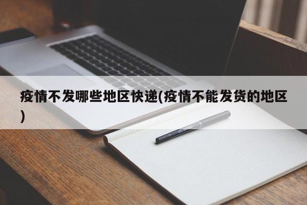 疫情不发哪些地区快递(疫情不能发货的地区)