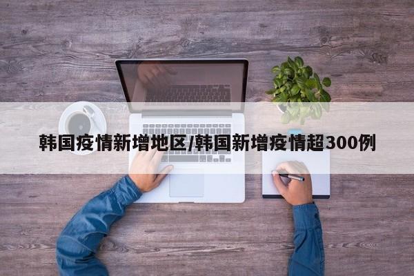 韩国疫情新增地区/韩国新增疫情超300例