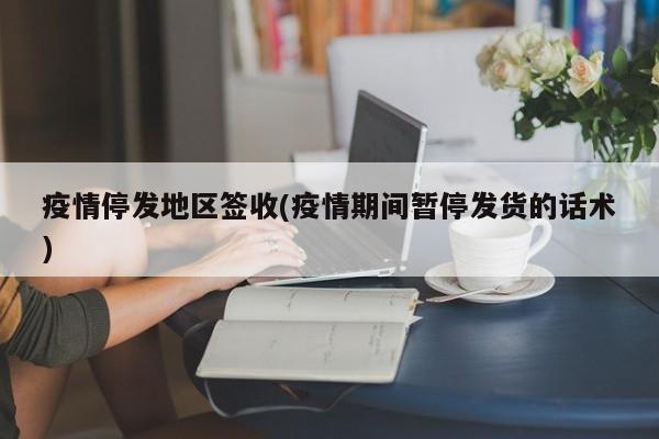 疫情停发地区签收(疫情期间暂停发货的话术)